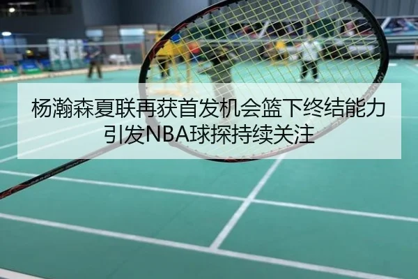 杨瀚森夏联再获首发机会篮下终结能力引发NBA球探持续关注